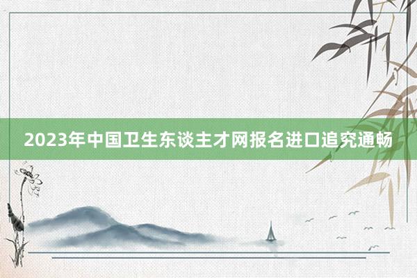 2023年中国卫生东谈主才网报名进口追究通畅