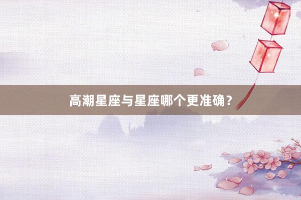 高潮星座与星座哪个更准确？