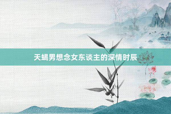 天蝎男想念女东谈主的深情时辰