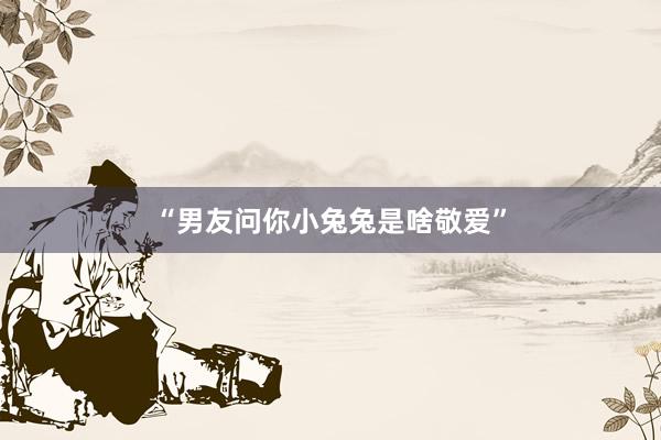“男友问你小兔兔是啥敬爱”