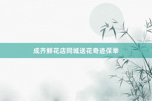 成齐鲜花店同城送花奇迹保举